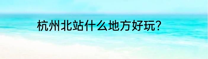 杭州北站什么地方好玩？