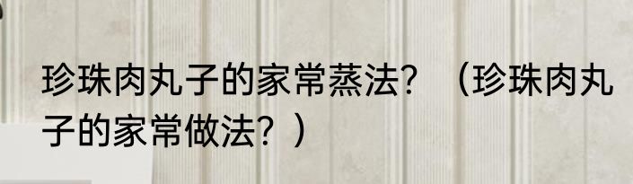 珍珠肉丸子的家常蒸法？（珍珠肉丸子的家常做法？）