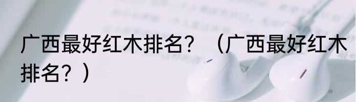 广西最好红木排名？（广西最好红木排名？）