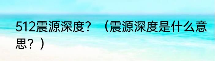 512震源深度？（震源深度是什么意思？）