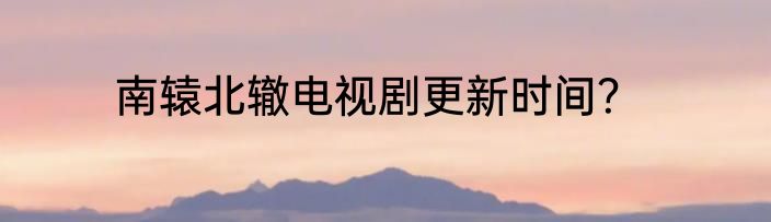 南辕北辙电视剧更新时间？