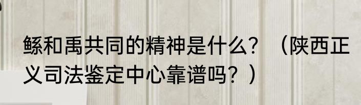 鲧和禹共同的精神是什么？（陕西正义司法鉴定中心靠谱吗？）