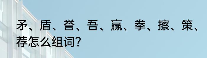 矛、盾、誉、吾、赢、拳、擦、策、荐怎么组词？