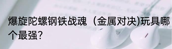 爆旋陀螺钢铁战魂（金属对决)玩具哪个最强？