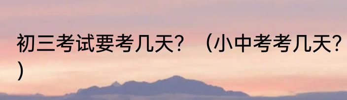初三考试要考几天？（小中考考几天？）
