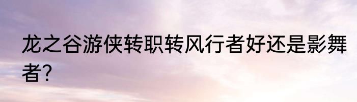 龙之谷游侠转职转风行者好还是影舞者？