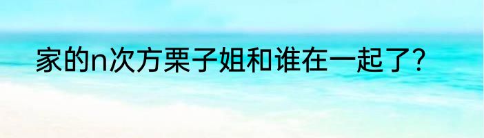 家的n次方栗子姐和谁在一起了？
