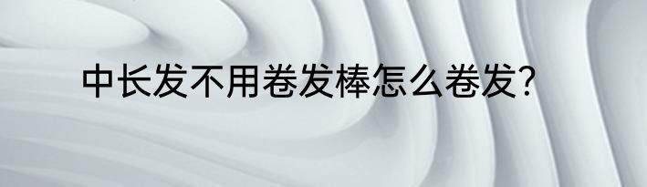 中长发不用卷发棒怎么卷发？