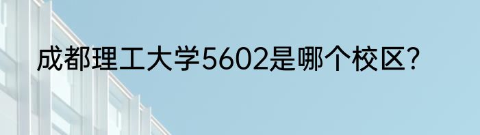 成都理工大学5602是哪个校区？
