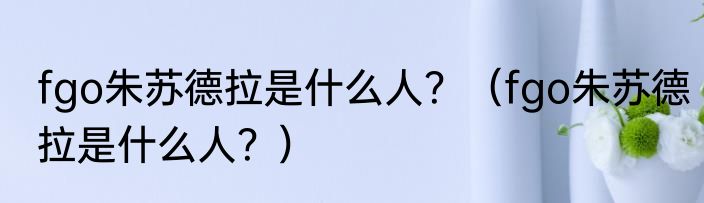 fgo朱苏德拉是什么人？（fgo朱苏德拉是什么人？）
