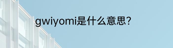 gwiyomi是什么意思？