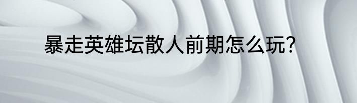 暴走英雄坛散人前期怎么玩？