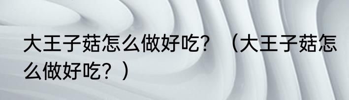 大王子菇怎么做好吃？（大王子菇怎么做好吃？）