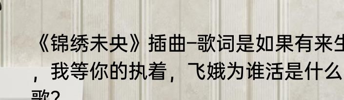 《锦绣未央》插曲–歌词是如果有来生，我等你的执着，飞娥为谁活是什么歌？