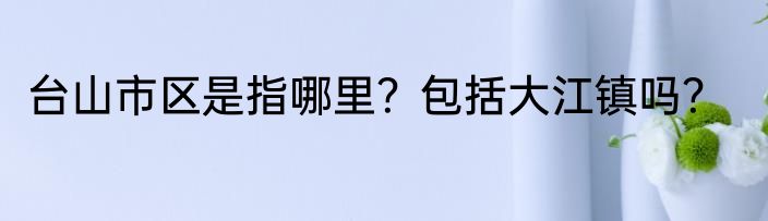 台山市区是指哪里？包括大江镇吗？