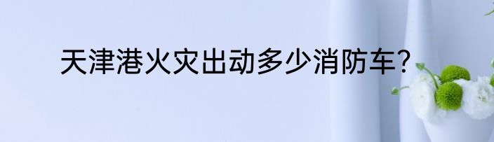 天津港火灾出动多少消防车？