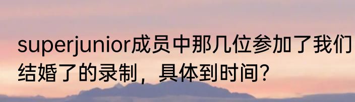 superjunior成员中那几位参加了我们结婚了的录制，具体到时间？