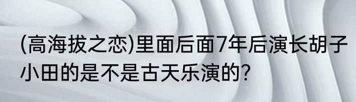 (高海拔之恋)里面后面7年后演长胡子小田的是不是古天乐演的？