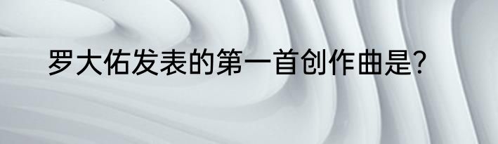 罗大佑发表的第一首创作曲是？