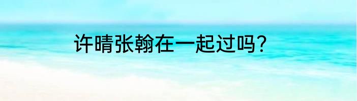 许晴张翰在一起过吗？