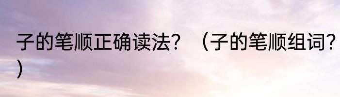 子的笔顺正确读法？（子的笔顺组词？）