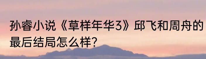 孙睿小说《草样年华3》邱飞和周舟的最后结局怎么样？