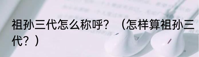 祖孙三代怎么称呼？（怎样算祖孙三代？）