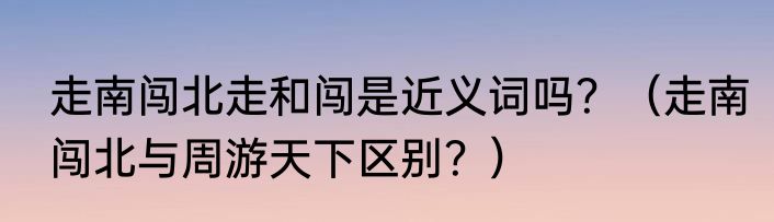 走南闯北走和闯是近义词吗？（走南闯北与周游天下区别？）