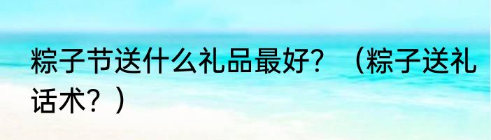 粽子节送什么礼品最好？（粽子送礼话术？）