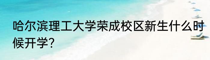 哈尔滨理工大学荣成校区新生什么时候开学？