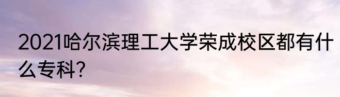 2021哈尔滨理工大学荣成校区都有什么专科？