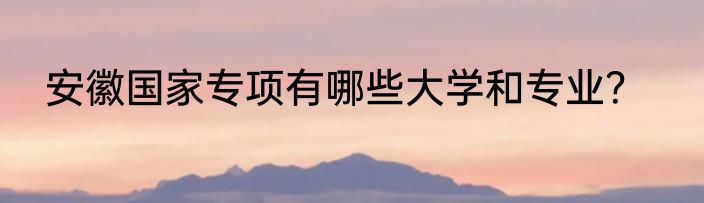 安徽国家专项有哪些大学和专业？
