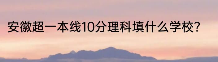 安徽超一本线10分理科填什么学校？