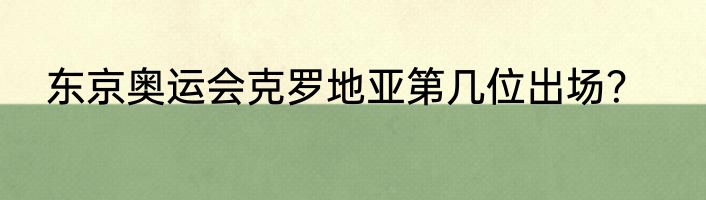 东京奥运会克罗地亚第几位出场？