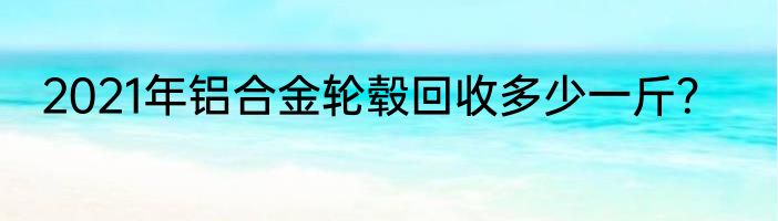 2021年铝合金轮毂回收多少一斤？