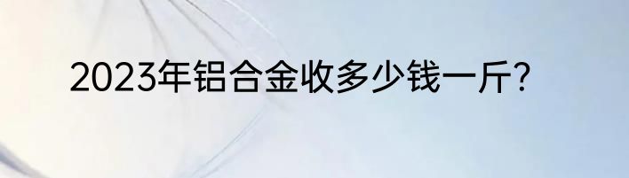 2023年铝合金收多少钱一斤？
