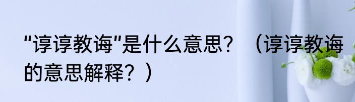“谆谆教诲”是什么意思？（谆谆教诲的意思解释？）