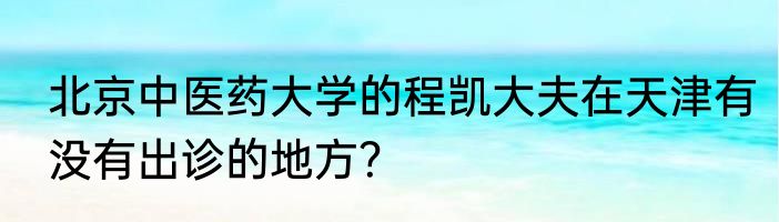 北京中医药大学的程凯大夫在天津有没有出诊的地方？