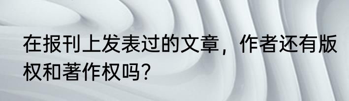 在报刊上发表过的文章，作者还有版权和著作权吗？