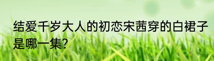 结爱千岁大人的初恋宋茜穿的白裙子是哪一集？