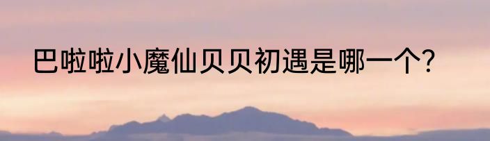 巴啦啦小魔仙贝贝初遇是哪一个？