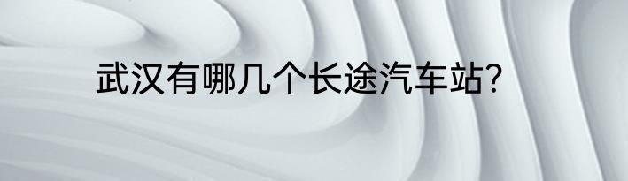 武汉有哪几个长途汽车站？