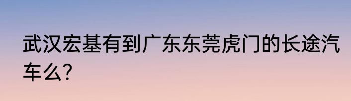 武汉宏基有到广东东莞虎门的长途汽车么？