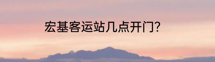宏基客运站几点开门？