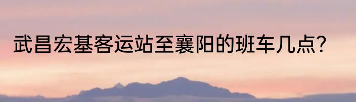 武昌宏基客运站至襄阳的班车几点？