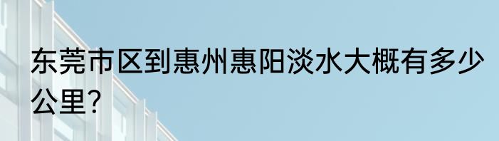 东莞市区到惠州惠阳淡水大概有多少公里？