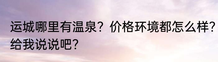 运城哪里有温泉？价格环境都怎么样？给我说说吧？