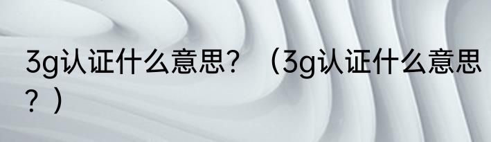 3g认证什么意思？（3g认证什么意思？）