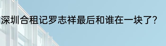 深圳合租记罗志祥最后和谁在一块了？