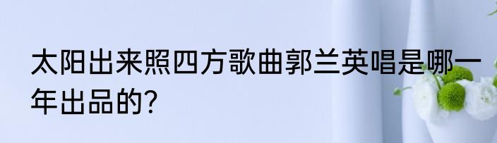 太阳出来照四方歌曲郭兰英唱是哪一年出品的？